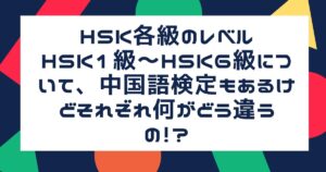 HSK各級のレベルHSK1級～HSK6級について、中国語検定もあるけどそれぞれ何がどう違うの！？